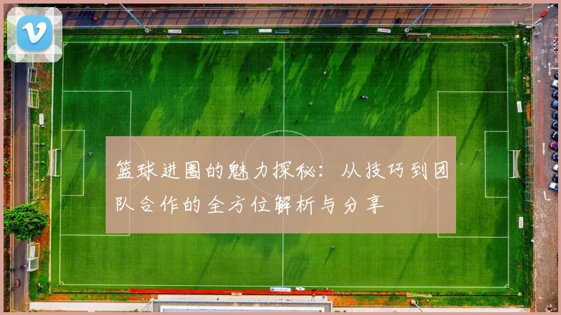 篮球进圈的魅力探秘：从技巧到团队合作的全方位解析与分享