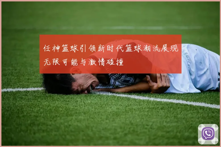 任神篮球引领新时代篮球潮流展现无限可能与激情碰撞