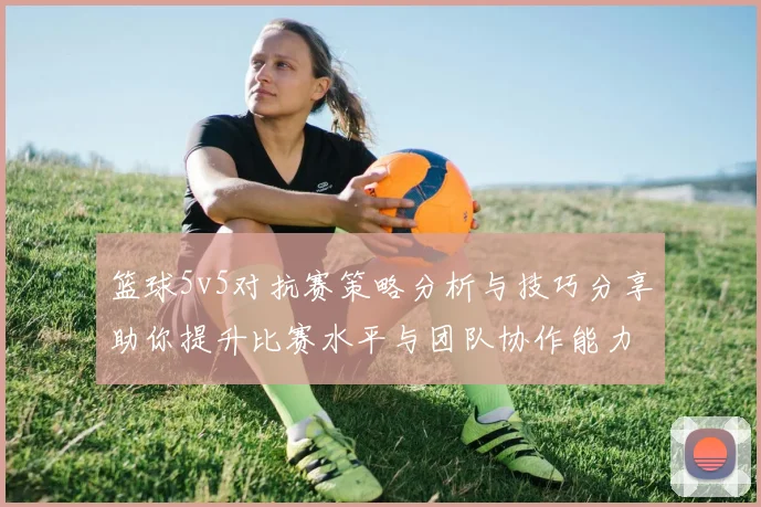 篮球5v5对抗赛策略分析与技巧分享助你提升比赛水平与团队协作能力