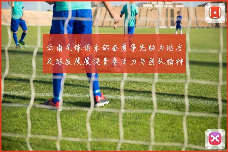 云南足球俱乐部奋勇争先助力地方足球发展展现青春活力与团队精神
