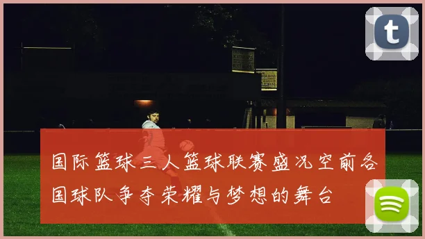 国际篮球三人篮球联赛盛况空前各国球队争夺荣耀与梦想的舞台